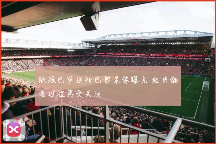 欧冠巴萨逆转巴黎录像曝光 经典翻盘过程再受关注