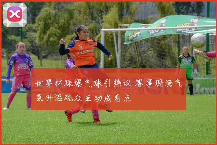 世界杯踩爆气球引热议 赛事现场气氛升温观众互动成看点