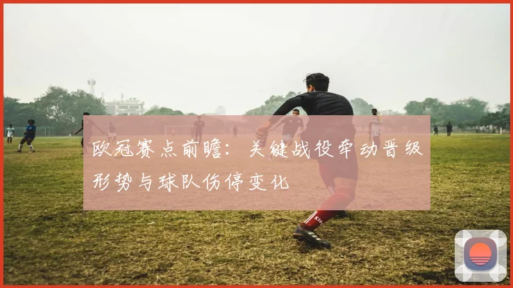 欧冠赛点前瞻：关键战役牵动晋级形势与球队伤停变化