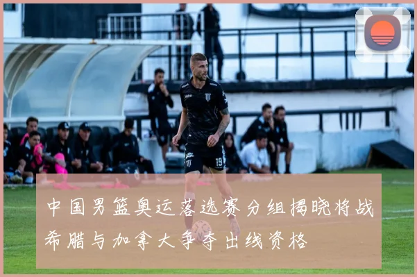 中国男篮奥运落选赛分组揭晓将战希腊与加拿大争夺出线资格