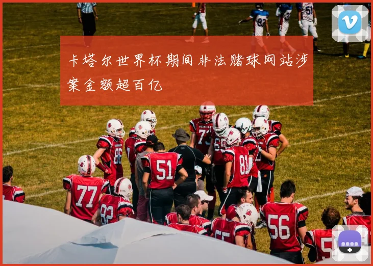 卡塔尔世界杯期间非法赌球网站涉案金额超百亿