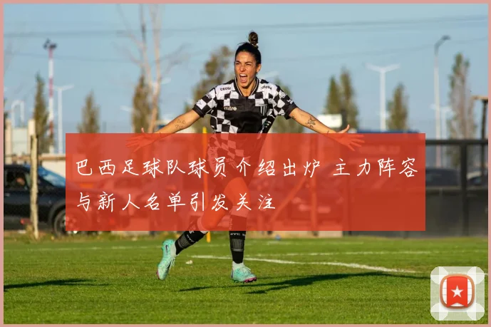 巴西足球队球员介绍出炉 主力阵容与新人名单引发关注