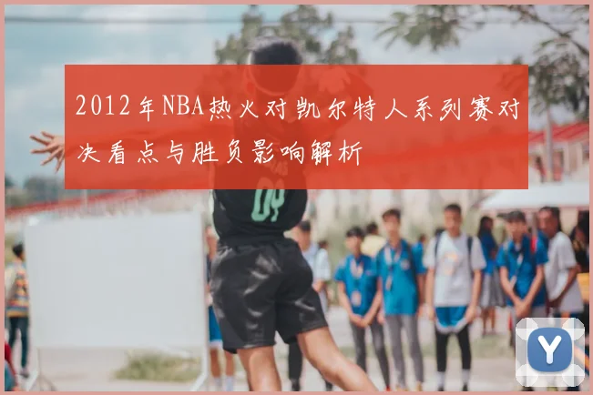 2012年NBA热火对凯尔特人系列赛对决看点与胜负影响解析