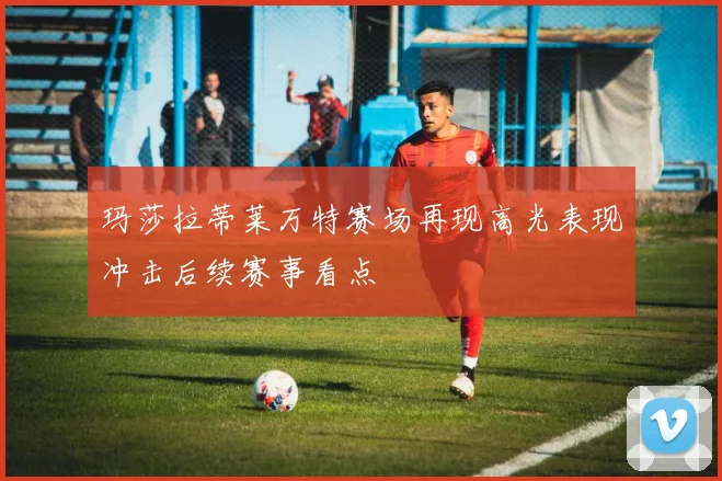 玛莎拉蒂莱万特赛场再现高光表现冲击后续赛事看点