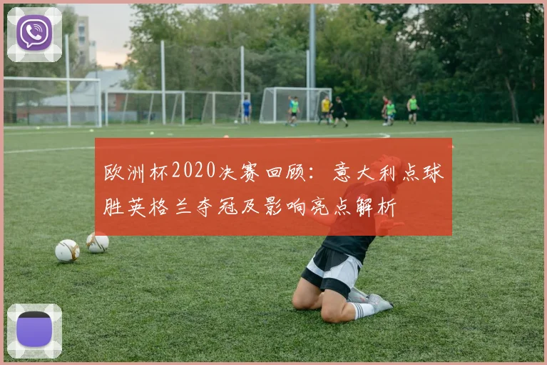 欧洲杯2020决赛回顾：意大利点球胜英格兰夺冠及影响亮点解析