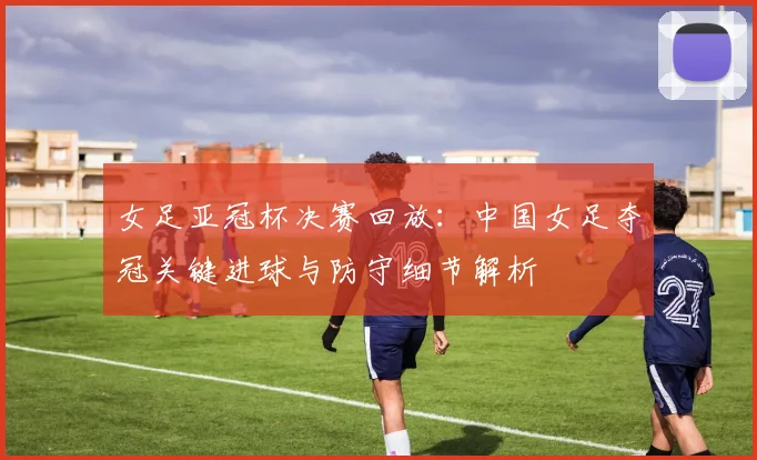 女足亚冠杯决赛回放：中国女足夺冠关键进球与防守细节解析