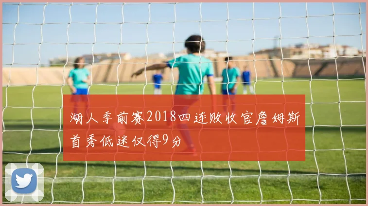 湖人季前赛2018四连败收官詹姆斯首秀低迷仅得9分