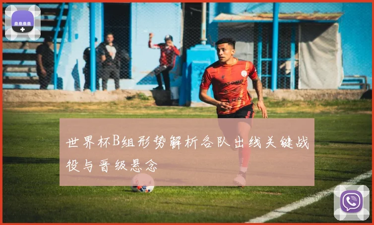 世界杯B组形势解析各队出线关键战役与晋级悬念