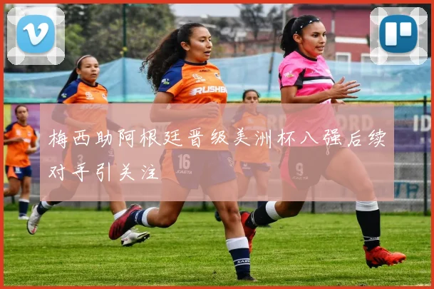 梅西助阿根廷晋级美洲杯八强后续对手引关注