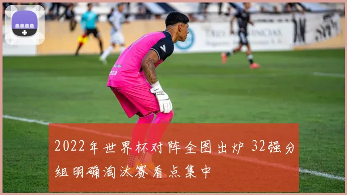 2022年世界杯对阵全图出炉 32强分组明确淘汰赛看点集中