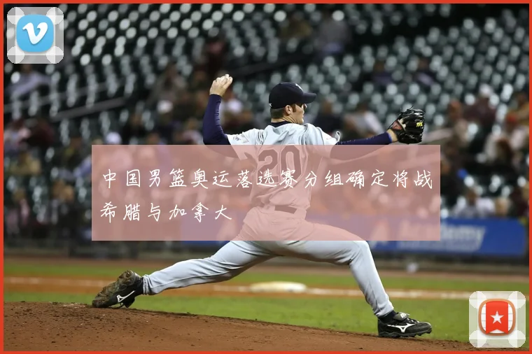 中国男篮奥运落选赛分组确定将战希腊与加拿大