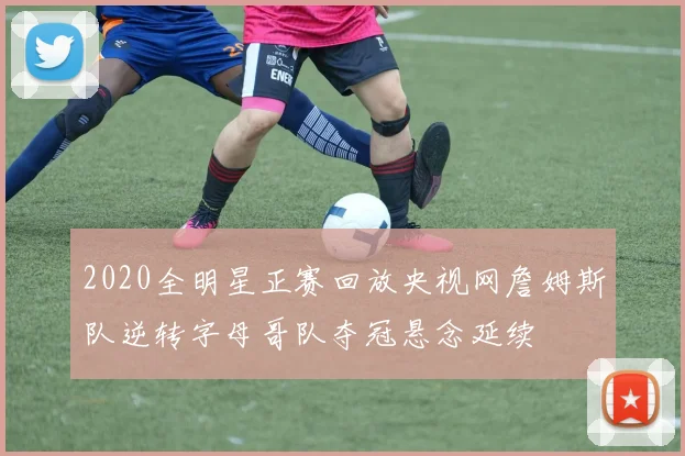 2020全明星正赛回放央视网詹姆斯队逆转字母哥队夺冠悬念延续