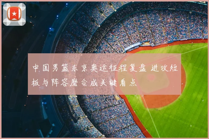 中国男篮东京奥运征程复盘 进攻短板与阵容磨合成关键看点