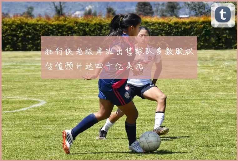 独行侠老板库班出售球队多数股权估值预计达四十亿美元