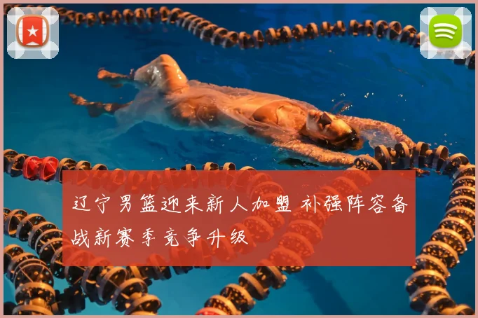 辽宁男篮迎来新人加盟 补强阵容备战新赛季竞争升级