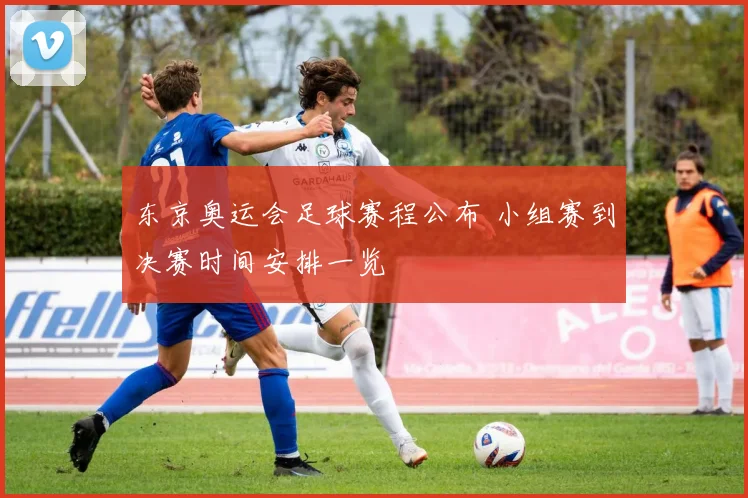 东京奥运会足球赛程公布 小组赛到决赛时间安排一览