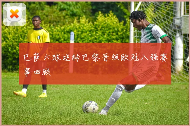 巴萨六球逆转巴黎晋级欧冠八强赛事回顾