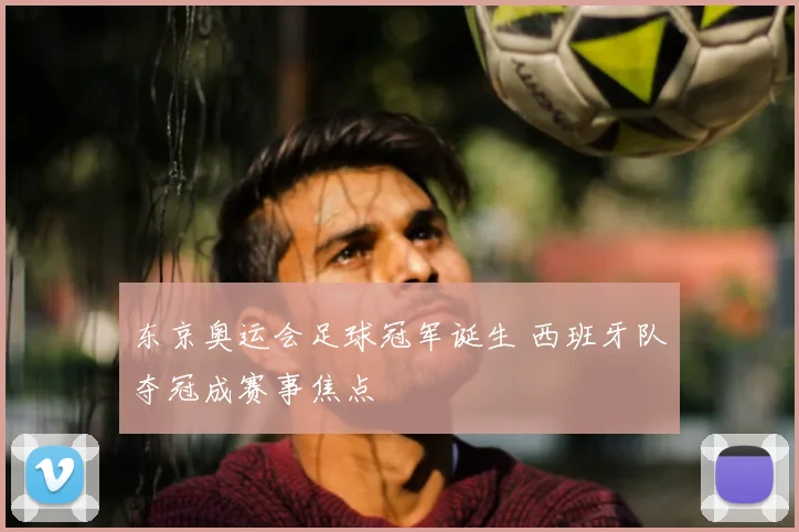 东京奥运会足球冠军诞生 西班牙队夺冠成赛事焦点