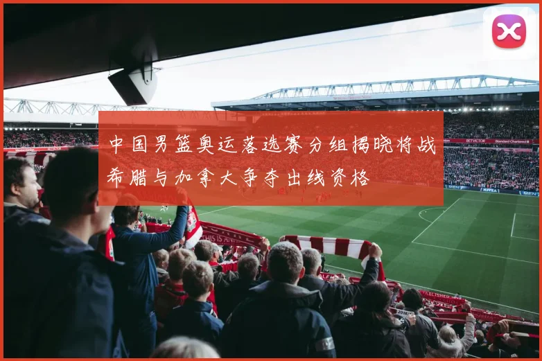 中国男篮奥运落选赛分组揭晓将战希腊与加拿大争夺出线资格