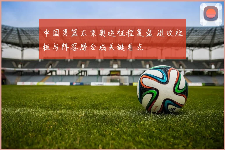 中国男篮东京奥运征程复盘 进攻短板与阵容磨合成关键看点