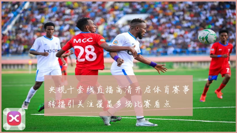 央视十套线直播高清开启体育赛事转播引关注覆盖多场比赛看点