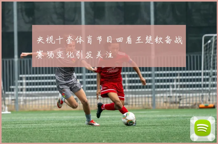 央视十套体育节目回看王楚钦备战赛场变化引发关注