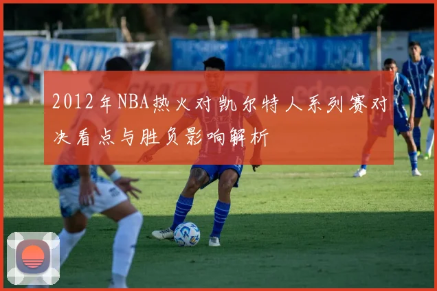 2012年NBA热火对凯尔特人系列赛对决看点与胜负影响解析