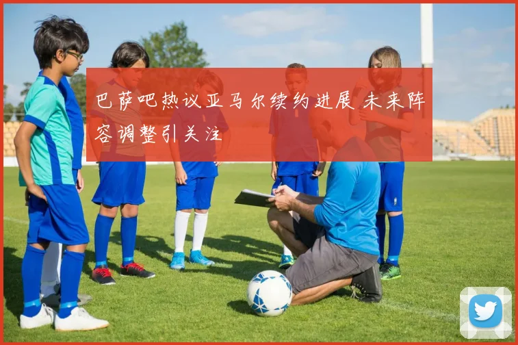 巴萨吧热议亚马尔续约进展 未来阵容调整引关注