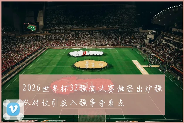 2026世界杯32强淘汰赛抽签出炉强队对位引发八强争夺看点