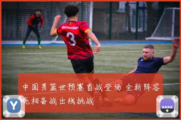 中国男篮世预赛首战登场 全新阵容亮相备战出线挑战