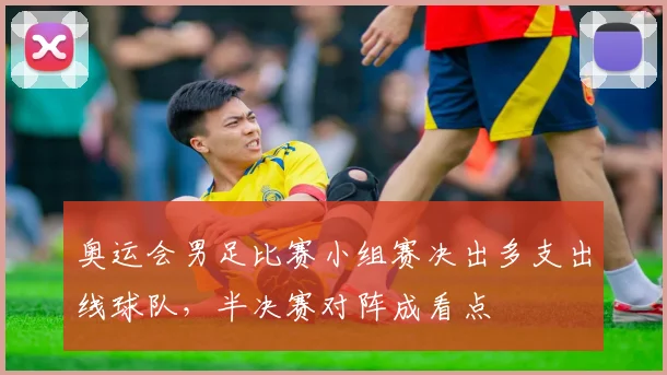 奥运会男足比赛小组赛决出多支出线球队，半决赛对阵成看点