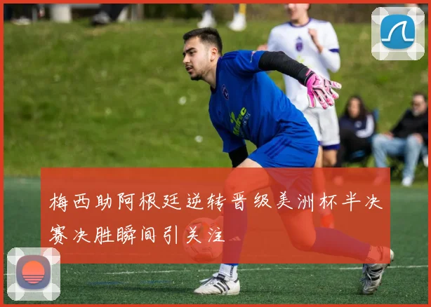 梅西助阿根廷逆转晋级美洲杯半决赛决胜瞬间引关注