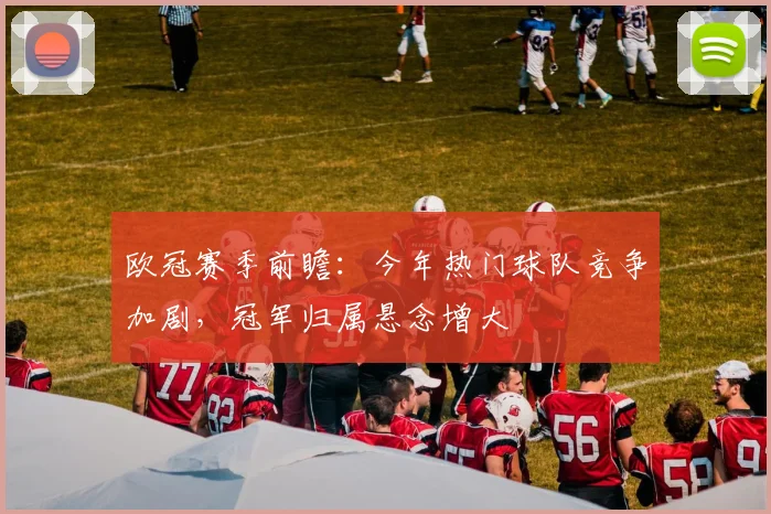 欧冠赛季前瞻：今年热门球队竞争加剧，冠军归属悬念增大