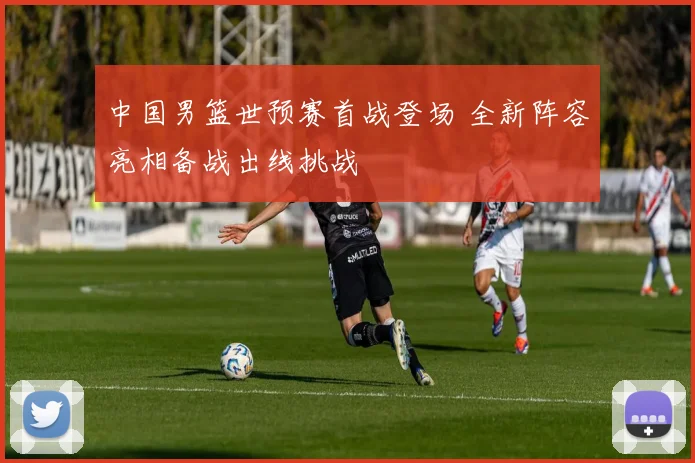 中国男篮世预赛首战登场 全新阵容亮相备战出线挑战