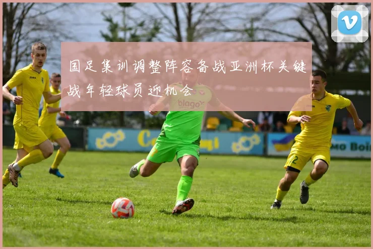 国足集训调整阵容备战亚洲杯关键战年轻球员迎机会