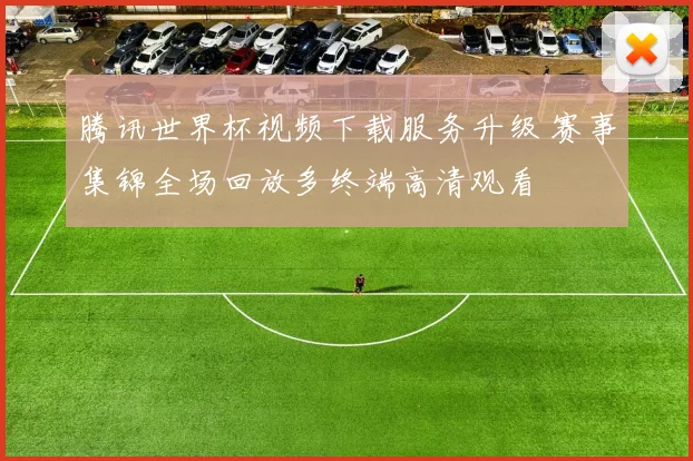腾讯世界杯视频下载服务升级 赛事集锦全场回放多终端高清观看