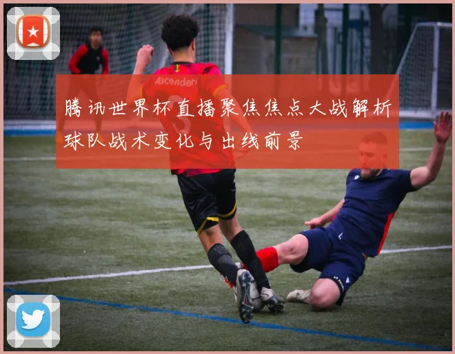 腾讯世界杯直播聚焦焦点大战解析球队战术变化与出线前景
