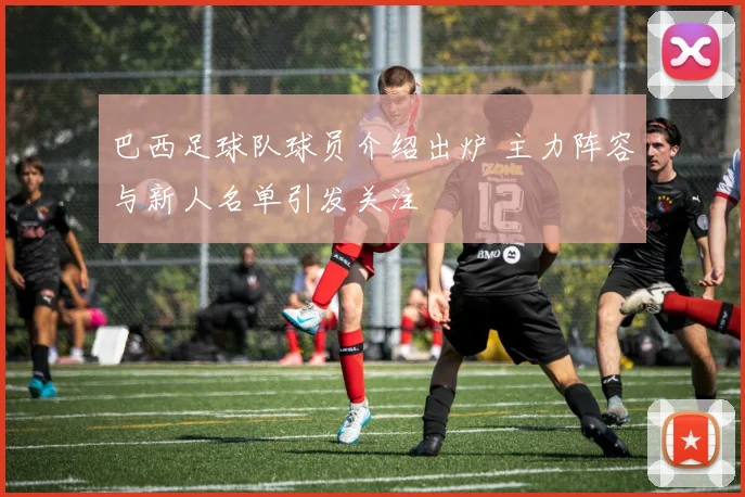 巴西足球队球员介绍出炉 主力阵容与新人名单引发关注