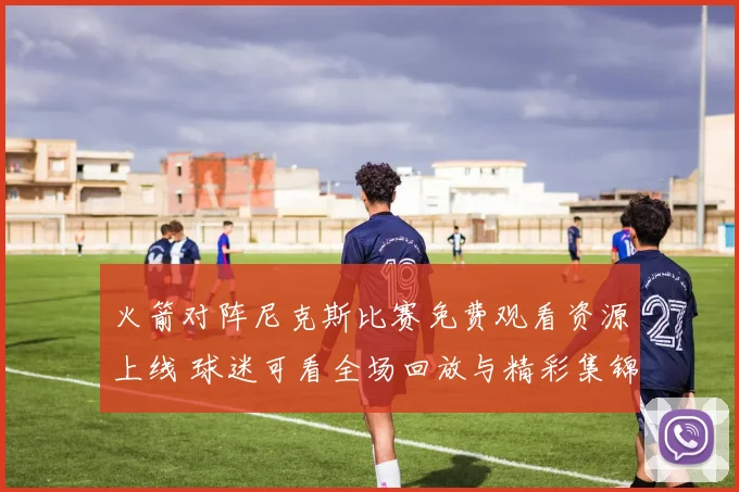 火箭对阵尼克斯比赛免费观看资源上线 球迷可看全场回放与精彩集锦