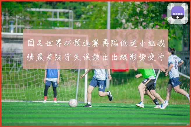 国足世界杯预选赛再陷低迷小组战绩最差防守失误频出出线形势受冲击