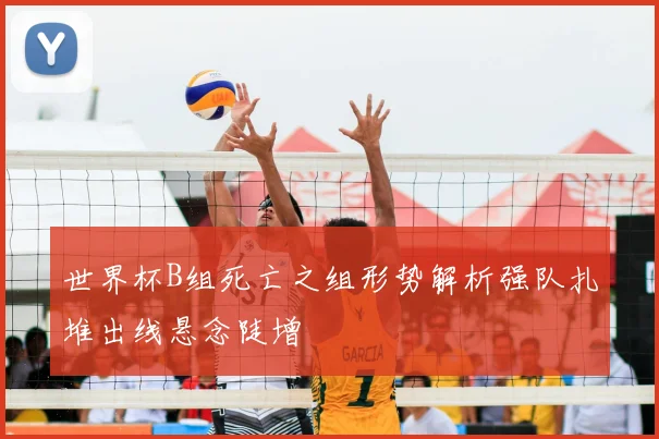 世界杯B组死亡之组形势解析强队扎堆出线悬念陡增