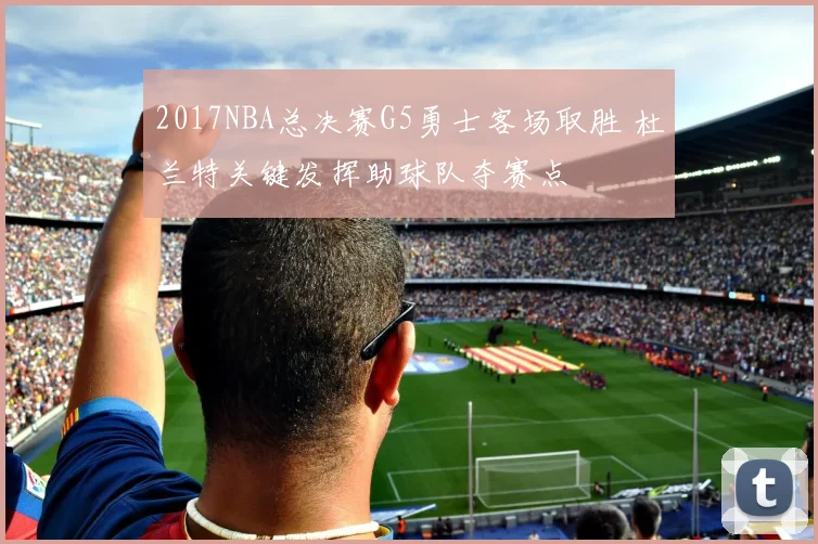 2017NBA总决赛G5勇士客场取胜 杜兰特关键发挥助球队夺赛点